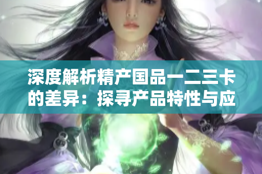 深度解析精产国品一二三卡的差异：探寻产品特性与应用场景