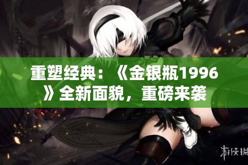 重塑经典：《金银瓶1996》全新面貌，重磅来袭