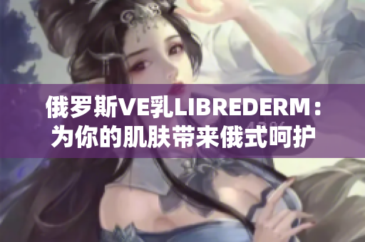 俄罗斯VE乳LIBREDERM：为你的肌肤带来俄式呵护