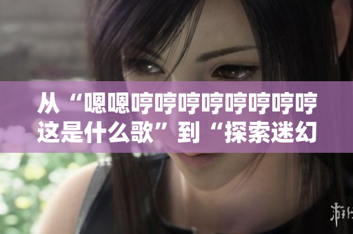 从“嗯嗯哼哼哼哼哼哼哼哼这是什么歌”到“探索迷幻旋律：你听到的是什么曲子？”