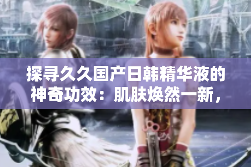 探寻久久国产日韩精华液的神奇功效：肌肤焕然一新，绽放青春光彩