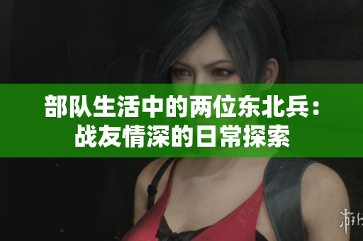 部队生活中的两位东北兵：战友情深的日常探索