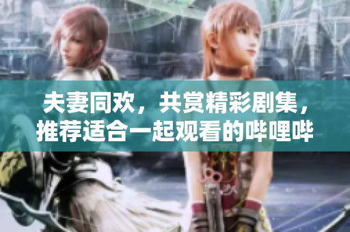 夫妻同欢，共赏精彩剧集，推荐适合一起观看的哔哩哔哩电视剧