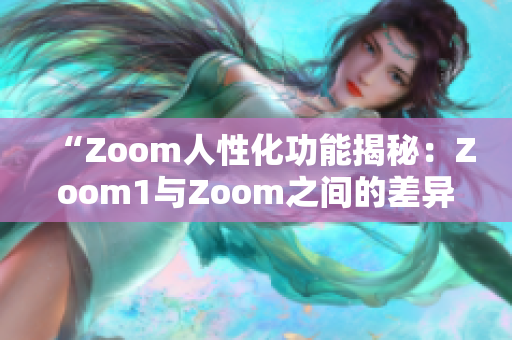 “Zoom人性化功能揭秘：Zoom1与Zoom之间的差异深度解析”