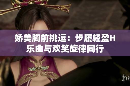 娇美胸前挑逗：步履轻盈H乐曲与欢笑旋律同行