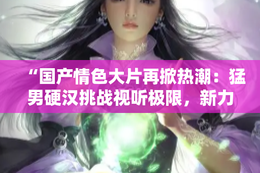 “国产情色大片再掀热潮：猛男硬汉挑战视听极限，新力作火爆上线！”