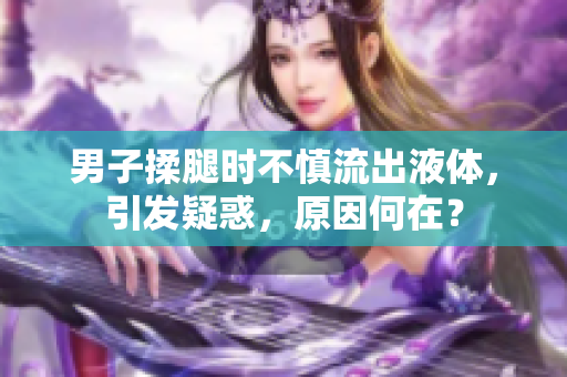 男子揉腿时不慎流出液体，引发疑惑，原因何在？