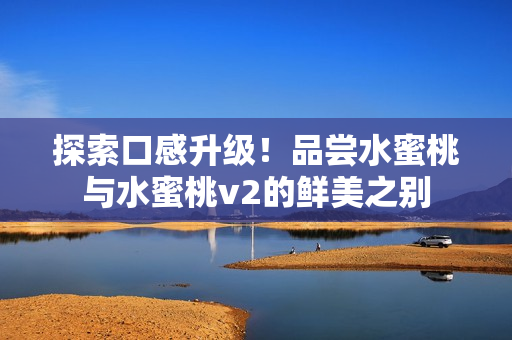 探索口感升级！品尝水蜜桃与水蜜桃v2的鲜美之别
