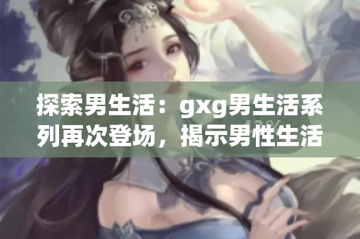 探索男生活：gxg男生活系列再次登场，揭示男性生活中的独特魅力与挑战