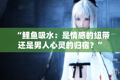 “鲤鱼吸水：是情感的纽带还是男人心灵的归宿？”