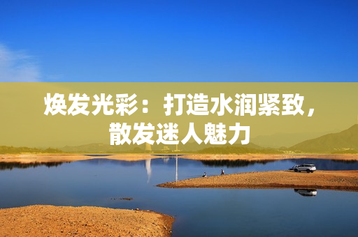 焕发光彩：打造水润紧致，散发迷人魅力