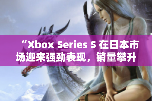 “Xbox Series S 在日本市场迎来强劲表现，销量攀升！”