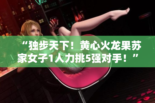 “独步天下！黄心火龙果苏家女子1人力挑5强对手！”