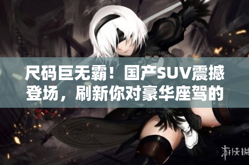 尺码巨无霸！国产SUV震撼登场，刷新你对豪华座驾的认知！