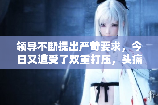 领导不断提出严苛要求，今日又遭受了双重打压，头痛欲裂。
