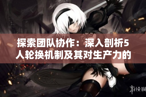 探索团队协作：深入剖析5人轮换机制及其对生产力的影响