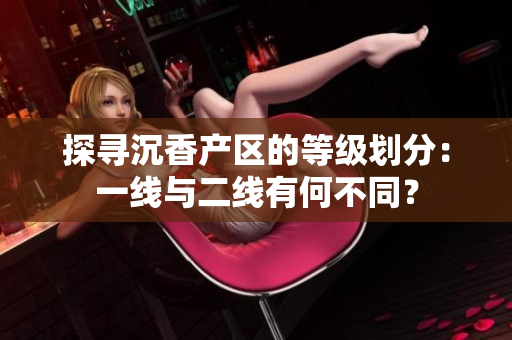 探寻沉香产区的等级划分：一线与二线有何不同？