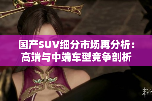 国产SUV细分市场再分析：高端与中端车型竞争剖析