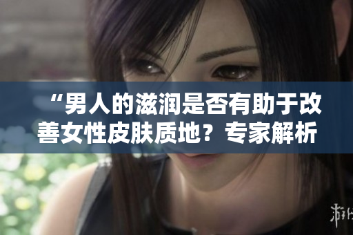 “男人的滋润是否有助于改善女性皮肤质地？专家解析滋润与肌肤关系”