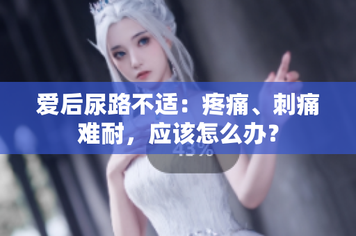 爱后尿路不适：疼痛、刺痛难耐，应该怎么办？