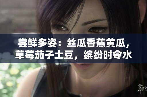 尝鲜多姿：丝瓜香蕉黄瓜，草莓茄子土豆，缤纷时令水果蔬菜惊喜你的味蕾