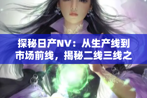 探秘日产NV：从生产线到市场前线，揭秘二线三线之间的制胜密码