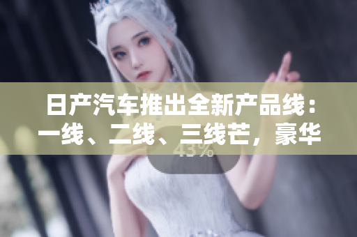 日产汽车推出全新产品线：一线、二线、三线芒，豪华精品车型引领时尚潮流
