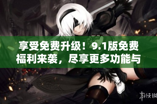 享受免费升级！9.1版免费福利来袭，尽享更多功能与优惠
