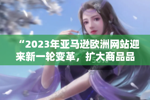 “2023年亚马逊欧洲网站迎来新一轮变革，扩大商品品类与服务范围”