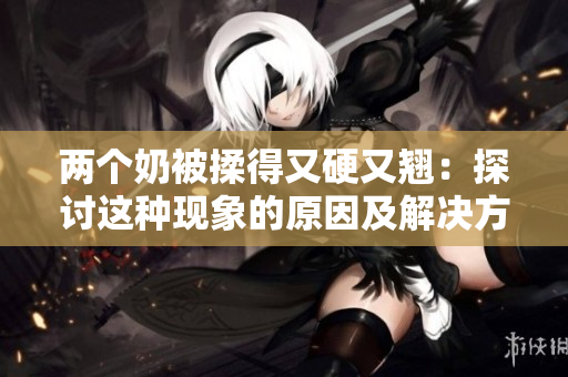 两个奶被揉得又硬又翘：探讨这种现象的原因及解决方法