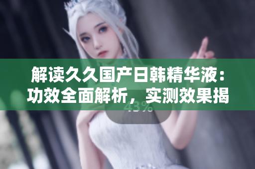 解读久久国产日韩精华液：功效全面解析，实测效果揭秘！