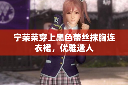 宁荣荣穿上黑色蕾丝抹胸连衣裙，优雅迷人