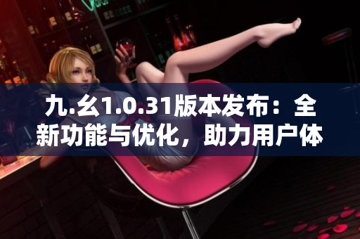 九.幺1.0.31版本发布：全新功能与优化，助力用户体验再升级