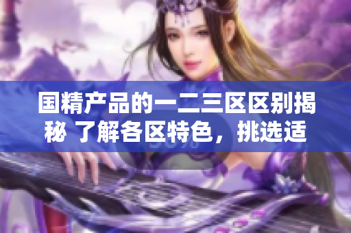 国精产品的一二三区区别揭秘 了解各区特色，挑选适合您的产品!