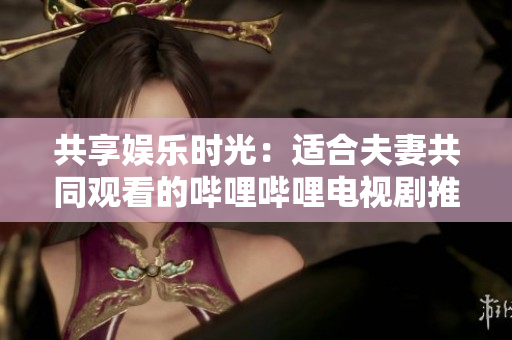 共享娱乐时光：适合夫妻共同观看的哔哩哔哩电视剧推荐