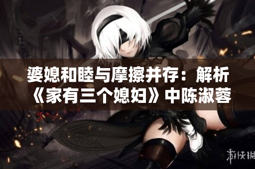 婆媳和睦与摩擦并存：解析《家有三个媳妇》中陈淑蓉的家庭关系