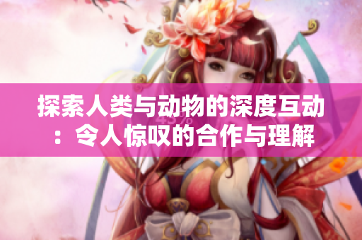 探索人类与动物的深度互动：令人惊叹的合作与理解