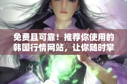 免费且可靠！推荐你使用的韩国行情网站，让你随时掌握市场动态