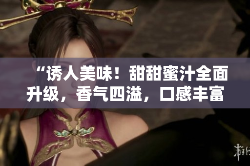 “诱人美味！甜甜蜜汁全面升级，香气四溢，口感丰富，满足味蕾！”