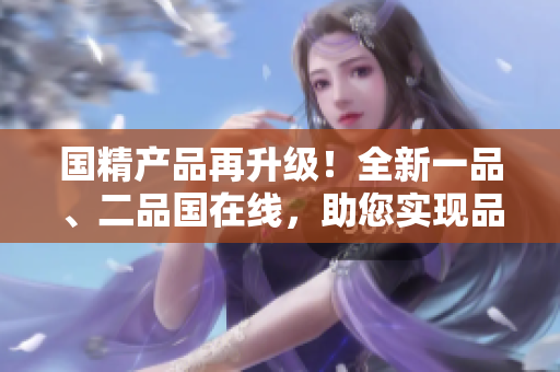 国精产品再升级！全新一品、二品国在线，助您实现品质生活！