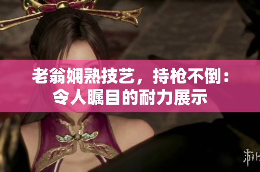 老翁娴熟技艺，持枪不倒：令人瞩目的耐力展示