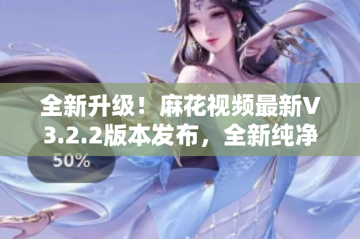 全新升级！麻花视频最新V3.2.2版本发布，全新纯净体验等你来体验！
