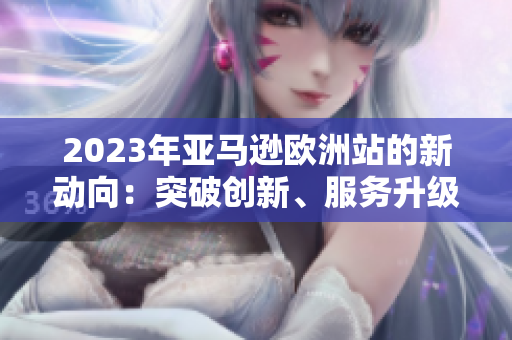 2023年亚马逊欧洲站的新动向：突破创新、服务升级、市场扩张