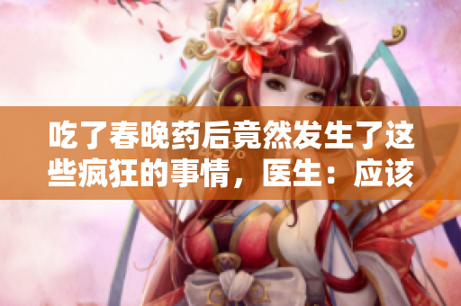 吃了春晚药后竟然发生了这些疯狂的事情，医生：应该尽快就医。