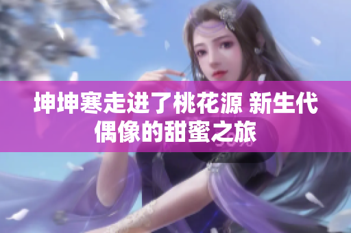 坤坤寒走进了桃花源 新生代偶像的甜蜜之旅
