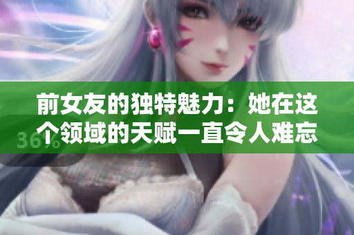 前女友的独特魅力：她在这个领域的天赋一直令人难忘