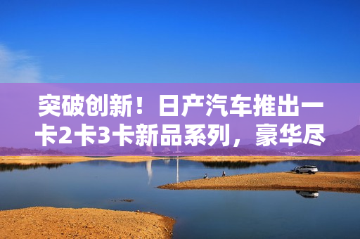 突破创新！日产汽车推出一卡2卡3卡新品系列，豪华尽展巅峰魅力