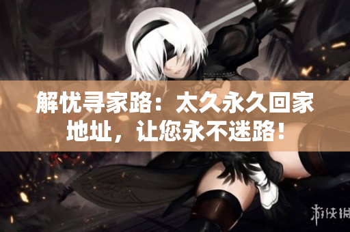 解忧寻家路：太久永久回家地址，让您永不迷路！