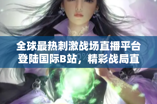 全球最热刺激战场直播平台登陆国际B站，精彩战局直播全覆盖！
