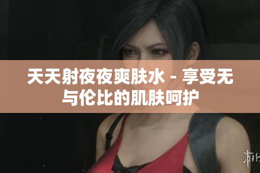 天天射夜夜爽肤水 - 享受无与伦比的肌肤呵护